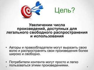 Цель?
           Увеличении числа
     произведений, доступных для
легального свободного распространения
            и использования

• Авторы и правообладатели могут выразить свою
  волю и распространять свои произведения более
  широко и свободно.

• Потребители контента могут просто и легко
  пользоваться этими произведениями.
 