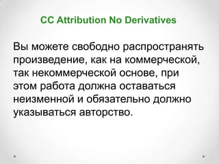CC Attribution No Derivatives

Вы можете свободно распространять
произведение, как на коммерческой,
так некоммерческой основе, при
этом работа должна оставаться
неизменной и обязательно должно
указываться авторство.
 