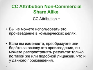 CC Attribution Non-Commercial
             Share Alike
              CC Attribution +

• Вы не можете использовать это
  произведение в коммерческих целях.

• Если вы изменяете, преобразуете или
  берѐте за основу это произведение, вы
  можете распространять результат только
  по такой же или подобной лицензии, что и
  у данного произведения.
 