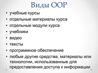 Виды ООР
•   учебные курсы
•   отдельные материалы курса
•   отдельные модули курса
•   учебники
•   видео
•   тексты
•   программное обеспечение
•   любые другие средства, материалы или
    технологии, использованные для
    предоставления доступа к информации
 