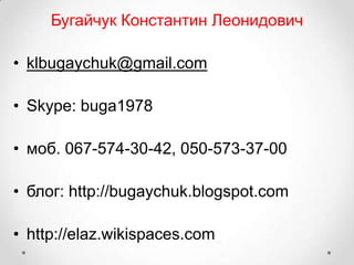 Бугайчук Константин Леонидович

• klbugaychuk@gmail.com

• Skype: buga1978

• моб. 067-574-30-42, 050-573-37-00

• блог: http://bugaychuk.blogspot.com

• http://elaz.wikispaces.com
 