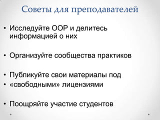 Советы для преподавателей

• Исследуйте ООР и делитесь
  информацией о них

• Организуйте сообщества практиков

• Публикуйте свои материалы под
• «свободными» лицензиями

• Поощряйте участие студентов
 