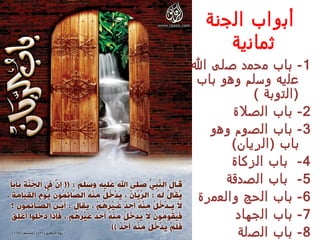 ‫أبواب الجنة‬
     ‫ثمانية‬
‫1 - باب محمد صلى ال‬
‫عليه وسلم وهو باب‬
            ‫) التوبة (‬
       ‫2- باب الصلة‬
   ‫3 - باب الصوم وهو‬
       ‫باب ) الريان (‬
       ‫4 - باب الزكاة‬
      ‫5- باب الصدقة‬
 ‫6 - باب الحج والعمرة‬
        ‫7 - باب الجهاد‬
         ‫8- باب الصلة‬
 