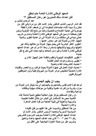 ‫المعهد الوطني للدارة العامة حلم تحقق‬
         ‫لكن احداث سلك للمديرين هو رهان المستقبل ؟؟‬
‫عبد الرحمن تيشوري‬
  ‫لقد اشار الرئيس الشاب الدكتور بشار السد اكثر من مرة وفي اكثر من‬
      ‫مكان ول سيما اثناء اجتماعات للحكومة الى ان ضعف الدارة نقطة‬
 ‫جوهرية في عملية الصلح والتحديث ولبد من منح ذلك الولوية ونحن‬
  ‫نقول بصفتنا دارسين في المعهد الوطني للدارة العامة ونمارس تدريب‬
    ‫عملي ميداني في مختلف وزارات الدولة الى ان عملية تطوير وتنمية‬
                        ‫الجهاز الداري للدولة تتم عبر محاور اهمها :‬
     ‫*تطوير الطر البشرية التي يعمل جهاز الدولة من خللها وذلك عبر‬
  ‫تأهيلها وتدريبها وتنشيطها باستمرار وهذا ال مر تم عبر احداث المعهد‬
    ‫الوطني للدارة العامة وغيره من المعاهد والجا معات التي تخرج اطر‬
                                                             ‫جديدة‬
         ‫* تطوير التنظيمات البنيوية ونظم وانظمة عمل الجهاز الداري‬
                                ‫* تطوير وسائل وادوات العمل القائمة‬
                                    ‫* تحديث التشريعات الغاء وتعديل‬
‫* تحديث اليات العمل في اجهزة الدولة بحيث تواكب روح العصر وتقنيات‬
   ‫الدارة الحديثة لتخليص دوائر الدولة من البيروقراطية ومن الموظفين‬
                                                      ‫البيروقراطيين‬

                     ‫يجب ان يفهم الجميع‬
‫لم تعد قوة المم تقاس بالمناجم بل بالجماجم أي بما يتوفر لدى الدولة من‬
      ‫موارد بشرية من قدرات علمية وتقنية من مؤهلت مهنية وطاقات‬
                                                    ‫ابداعية وكفاءات‬
   ‫-ان رهان المستقبل يتركز حول امكانية تحقيق تنمية شاملة هذه‬
     ‫التنمية محورها الستثمار في البشر من خلل انظمة تعليمية‬
        ‫وتدريبية وتأهيلية في تلبية الحاجة من قوة العمل الماهرة‬
                                               ‫والدارة الحديثة‬
          ‫-من هذا المنطلق وتأسيسا على هذا الفهم من قبل القيادة‬
       ‫السياسية السورية وتحديدا الرئيس الدكتور بشار السد تم‬
  ‫احداث المعهد الوطني للدارة العامة بموجب المرسوم التشريعي‬
      ‫رقم ٧٢ لعام ٢٠٠٢ الذي حدد اهداف المعهد باعداد وتاهيل‬
            ‫وتدريب اطر من حملة الجازة الجامعية على القل من‬
 