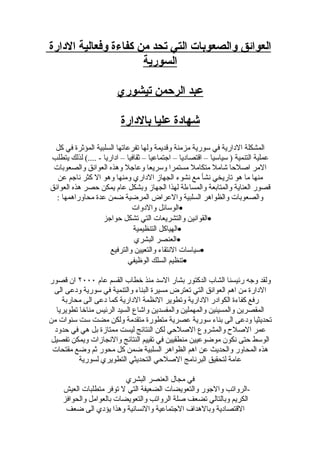 ‫العوائق والصعوبات التي تحد من كفاءة وفعالية الدارة‬
                      ‫السورية‬

                        ‫عبد الرحمن تيشوري‬

                          ‫شهادة عليا بالدارة‬
 ‫المشكلة الدارية في سورية مزمنة وقديمة ولها تفرعاتها السلبية المؤثرة في كل‬
‫عملية التنمية ) سياسيا – اقتصاديا – اجتماعيا – ثقافيا – اداريا - ....( لذلك يتطلب‬
 ‫المر اصلحا شامل متكامل مستمرا وسريعا وعاجل وهذه العوائق والصعوبات‬
  ‫منها ما هو تاريخي نشأ مع نشوء الجهاز الداري ومنها وهو ال كثر ناجم عن‬
‫قصور العناية والمتابعة والمساءلة لهذا الجهاز وبشكل عام يمكن حصر هذه العوائق‬
  ‫والصعوبات والظواهر السلبية والعراض المرضية ضمن عدة محاوراهمها :‬
                              ‫•الوسائل والدوات‬
                   ‫•القوانين والتشريعات التي تشكل حواجز‬
                               ‫•الهياكل التنظيمية‬
                               ‫•العنصر البشري‬
                      ‫•سياسات النتقاء والتعيين والترفيع‬
                            ‫•تنظيم السلك الوظيفي‬

‫ولقد وجه رئيسنا الشاب الدكتور بشار السد منذ خطاب القسم عام ٠٠٠٢ ان قصور‬
  ‫الدارة من اهم العوائق التي تعترض مسيرة البناء والتنمية في سورية ودعى الى‬
     ‫رفع كفاءة الكوادر الدارية وتطوير النظمة الدارية كما دعى الى محاربة‬
   ‫المقصرين والمسيئين والمهملين والمفسدين واشاع السيد الرئيس مناخا تطويريا‬
‫تحديثيا ودعى الى بناء سورية عصرية متطورة متقدمة ولكن مضت ست سنوات من‬
  ‫عمر الصلح والمشروع الصلحي لكن النتائج ليست ممتازة بل هي في حدود‬
 ‫الوسط حتى نكون موضوعيين منطقيين في تقييم النتائج والنجازات ويمكن تفصيل‬
 ‫هذه المحاور والحديث عن اهم الظواهر السلبية ضمن كل محور ثم وضع مقتحات‬
           ‫عامة لتحقيق البرنامج الصلحي التحديثي التطويري لسورية‬

                         ‫في مجال العنصر البشري‬
    ‫-الرواتب والجور والتعويضات الضعيفة التي ل توفر متطلبات العيش‬
    ‫الكريم وبالتالي تضعف صلة الرواتب والتعويضات بالعوامل والحوافز‬
     ‫القتصادية وبالهداف الجتماعية والنسانية وهذا يؤدي الى ضعف‬
 