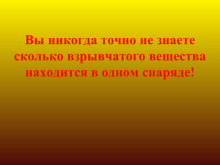 Вы никогда точно не знаете
сколько взрывчатого вещества
  находится в одном снаряде!
 