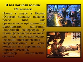 И вот погибли больше
       120 человек.
Пожар в клубе в Перми
«Хромая лошадь» начался
после       того,       как
организаторы праздничного
мероприятия       запустили
«холодный фейерверк» (к
таким фейерверкам относят
два вида пиротехнических
изделий: пневматические —
выбрасывающие из себя
конфетти или серпантин; и
пиротехнические,
например,     «бенгальский
огонь»).
 
