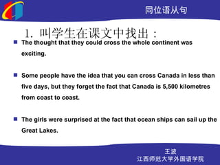 ͬλӾ

   1. ѧڿҳ :
? The thought that they could cross the whole continent was
  exciting.


? Some people have the idea that you can cross Canada in less than
  five days, but they forget the fact that Canada is 5,500 kilometres
  from coast to coast.


? The girls were surprised at the fact that ocean ships can sail up the
  Great Lakes.


                                               
                                           ʦѧѧԺ
 