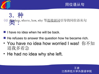 ͬλӾ

    3. 
(4)  when,where,how,why ӸͬλӾ
    :
? I have no idea when he will be back.
? He refuses to answer the question how he became rich.
? You have no idea how worried I was! 㲻֪
  Ҷż
? He had no idea why she left.


                                             
                                         ʦѧѧԺ
 