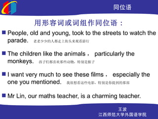ͬλ

            ݴʻͬλ :
? People, old and young, took to the streets to watch the
  parade. ٵ˶Ͻͷۿ

? The children like the animals  particularly the
  monkeys. ǶϲЩرǺ

? I want very much to see these films  especially the
  one you mentioned. Һ뿴ЩӰرᵽǲ

? Mr Lin, our maths teacher, is a charming teacher.

                                        
                                    ʦѧѧԺ
 