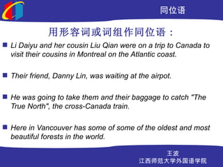 ͬλ

              ݴʻͬλ :
? Li Daiyu and her cousin Liu Qian were on a trip to Canada to
  visit their cousins in Montreal on the Atlantic coast.

? Their friend, Danny Lin, was waiting at the airpot.

? He was going to take them and their baggage to catch "The
  True North", the cross-Canada train.

? Here in Vancouver has some of some of the oldest and most
  beautiful forests in the world.

                                              
                                          ʦѧѧԺ
 