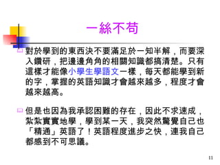 一絲不苟
   對於學到的東西決不要滿足於一知半解，而要深
    入鑽研，把邊邊角角的相關知識都搞清楚。只有
    這樣才能像小學生學語文一樣，每天都能學到新
    的字，掌握的英語知識才會越來越多，程度才會
    越來越高。

   但是也因為我承認困難的存在，因此不求速成，
    紮紮實實地學，學到某一天，我突然驚覺自己也
    「精通」英語了！英語程度進步之快，連我自己
    都感到不可思議。
                            11
 