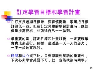 訂定學習目標和學習計畫
   在訂定長短期目標時，要審慎衡量，寧可把目標
    訂得低一些。但在訂定具體的學習計畫時，應該
    儘量提高要求，並強迫自己一一做到。

   最重要的是，訂定目標和計畫以後，一定要確確
    實實地去進行。目標，是透過一天一天的努力，
    一步一步地實現的。

   時間和決心成正比。只要認識到英語的重要性，
    下決心非學會英語不可，就一定能找到時間學。
                            14
 