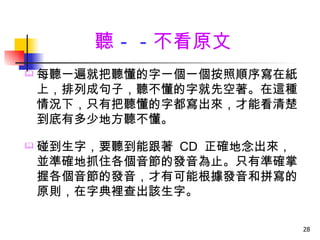 聽－－不看原文
   每聽一遍就把聽懂的字一個一個按照順序寫在紙
    上，排列成句子，聽不懂的字就先空著。在這種
    情況下，只有把聽懂的字都寫出來，才能看清楚
    到底有多少地方聽不懂。

   碰到生字，要聽到能跟著 CD 正確地念出來，
    並準確地抓住各個音節的發音為止。只有準確掌
    握各個音節的發音，才有可能根據發音和拼寫的
    原則，在字典裡查出該生字。

                             28
 
