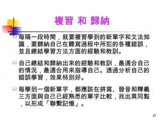 複習 和 歸納
   每隔一段時間，就要複習學到的新單字和文法知
    識，要歸納自己在聽寫過程中所犯的各種錯誤，
    並且總結學習方法方面的經驗和教訓。
   自己總結和歸納出來的經驗和教訓，最適合自己
    的情況，最適合用來指導自己。透過分析自己的
    錯誤學習，效果特別好。
   每學到一個新單字，都應該在拼寫、發音和釋義
    三方面與自己已經熟悉的單字比較，找出異同點
    ，以形成「聯繫記憶」。
                            37
 