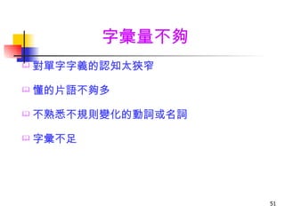 字彙量不夠
   對單字字義的認知太狹窄

   懂的片語不夠多

   不熟悉不規則變化的動詞或名詞

   字彙不足




                     51
 