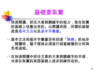 基礎要紮實
   快速閱讀、抓住大意與關鍵字的能力，是在紮實
    的基礎上培養出來的。以閱讀來說，所謂的基礎
    就是基本文法以及基本字彙量。

   基本文法和基本字彙量沒有到達「熟練」的地步
    ，閱讀時，腦子裡就必須進行相當緩慢的分析與
    思考過程。

   在快速閱讀中抓住文章的大意與關鍵字的本領，
    也是在紮實的英語基礎上逐步訓練而成的。
                            61
 