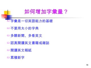 如何增加字彙量？
   字彙是一切英語能力的基礎
   不要用太小的字典
   多聽新聞、多看英文
   認真閱讀英文書籍或雜誌
   閱讀英文報紙
   累積新字
                   70
 