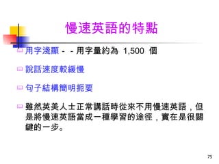 慢速英語的特點
   用字淺顯－－用字量約為 1,500 個

   說話速度較緩慢

   句子結構簡明扼要

   雖然英美人士正常講話時從來不用慢速英語，但
    是將慢速英語當成一種學習的途徑，實在是很關
    鍵的一步。


                            75
 
