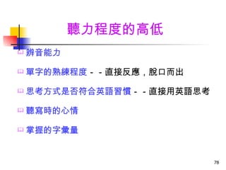 聽力程度的高低
   辨音能力

   單字的熟練程度－－直接反應，脫口而出

   思考方式是否符合英語習慣－－直接用英語思考

   聽寫時的心情

   掌握的字彙量


                            78
 