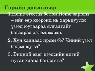 Гэрийн даалгавар
    1.Home erectus болон Home sapiens 
     – ийг өөр хооронд нь харьцуулж 
     үзээд юугаараа ялгаатайг 
     багаараа хэлэлцээрэй.
    2. Хүн хаанаас ирсэн бэ? Чиний үзэл 
     бодол юу вэ?
    3. Бидний өвөг дээдсийн өлгий 
     нутаг хаана байдаг вэ? 
                     
 