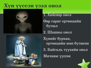 Хүн үүссэн үзэл онол
             1. Хийсвэр онол
             Өөр гариг ертөнцийн 
              бүтээл
             2. Шашны онол
             Хүнийг бурхан, 
              ертөнцийн эзэн бүтээсэн
             3. Байгаль түүхийн онол
             Мичнээс үүссэн
              
                  
 