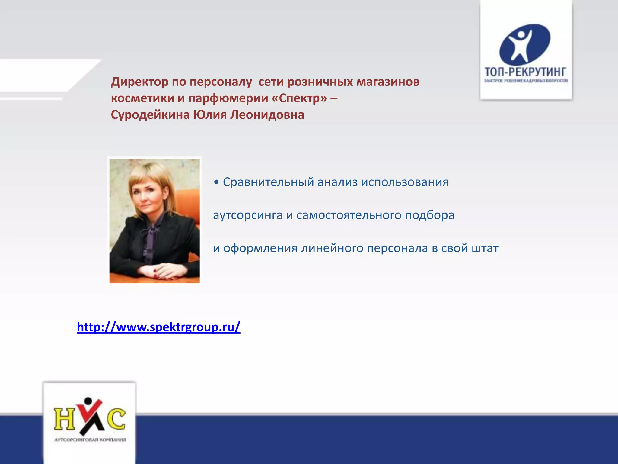 Директор по персоналу сети розничных магазинов
     косметики и парфюмерии «Спектр» –
     Суродейкина Юлия Леонидовна



                     • Сравнительный анализ использования

                     аутсорсинга и самостоятельного подбора

                     и оформления линейного персонала в свой штат




http://www.spektrgroup.ru/
 