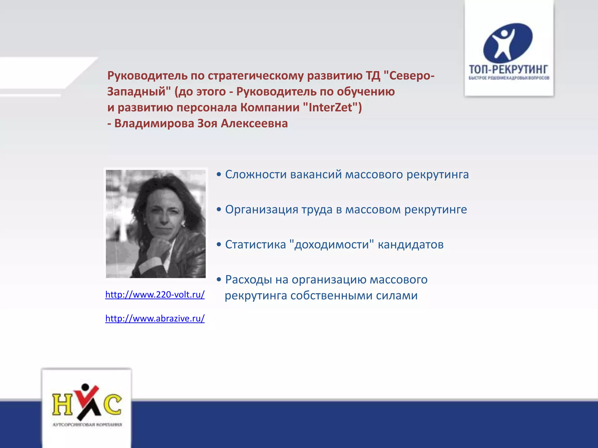 Руководитель по стратегическому развитию ТД "Северо-
Западный" (до этого - Руководитель по обучению
и развитию персонала Компании "InterZet")
- Владимирова Зоя Алексеевна


                          • Сложности вакансий массового рекрутинга

                          • Организация труда в массовом рекрутинге

                          • Статистика "доходимости" кандидатов

                          • Расходы на организацию массового
http://www.220-volt.ru/     рекрутинга собственными силами
http://www.abrazive.ru/
 