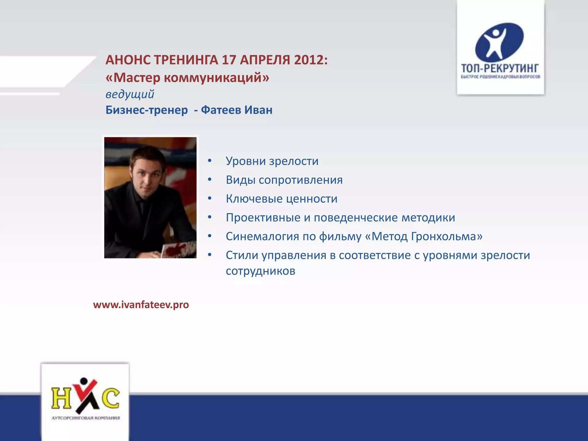 АНОНС ТРЕНИНГА 17 АПРЕЛЯ 2012:
  «Мастер коммуникаций»
  ведущий
  Бизнес-тренер - Фатеев Иван


                     •   Уровни зрелости
                     •   Виды сопротивления
                     •   Ключевые ценности
                     •   Проективные и поведенческие методики
                     •   Синемалогия по фильму «Метод Гронхольма»
                     •   Стили управления в соответствие с уровнями зрелости
                         сотрудников

www.ivanfateev.pro
 