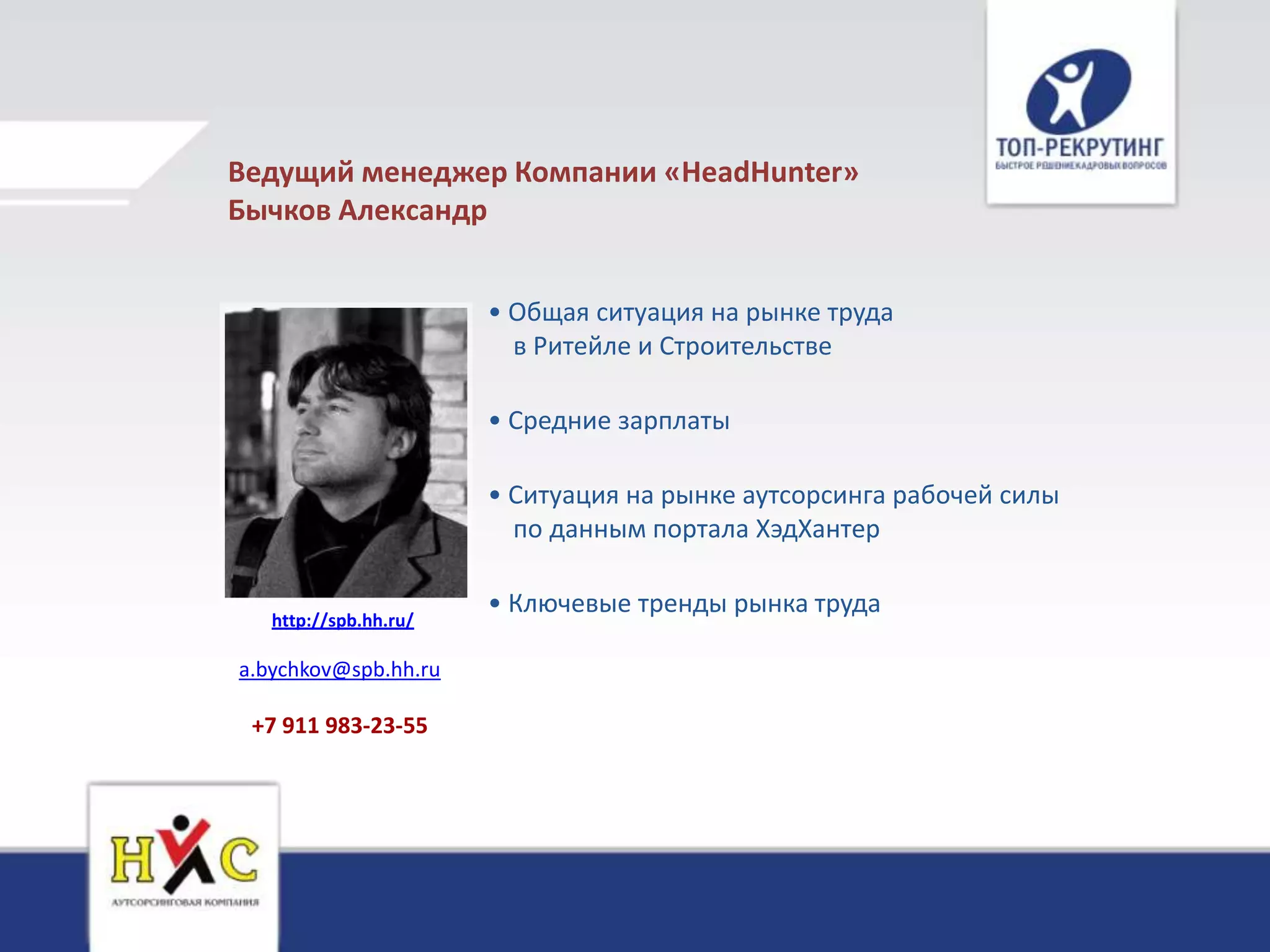 Ведущий менеджер Компании «HeadHunter»
Бычков Александр


                       • Общая ситуация на рынке труда
                         в Ритейле и Строительстве

                       • Средние зарплаты

                       • Ситуация на рынке аутсорсинга рабочей силы
                         по данным портала ХэдХантер

                       • Ключевые тренды рынка труда
   http://spb.hh.ru/

a.bychkov@spb.hh.ru

 +7 911 983-23-55
 