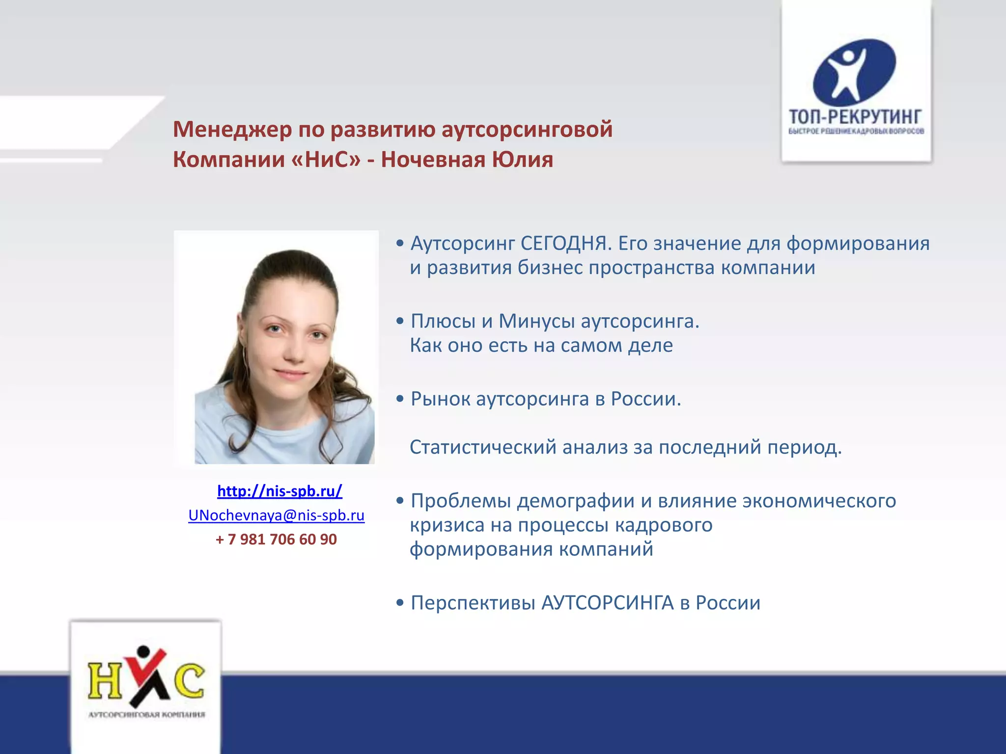 Менеджер по развитию аутсорсинговой
Компании «НиС» - Ночевная Юлия


                          • Аутсорсинг СЕГОДНЯ. Его значение для формирования
                            и развития бизнес пространства компании

                          • Плюсы и Минусы аутсорсинга.
                            Как оно есть на самом деле

                          • Рынок аутсорсинга в России.

                           Статистический анализ за последний период.
    http://nis-spb.ru/
                          • Проблемы демографии и влияние экономического
 UNochevnaya@nis-spb.ru
                            кризиса на процессы кадрового
    + 7 981 706 60 90
                            формирования компаний

                          • Перспективы АУТСОРСИНГА в России
 
