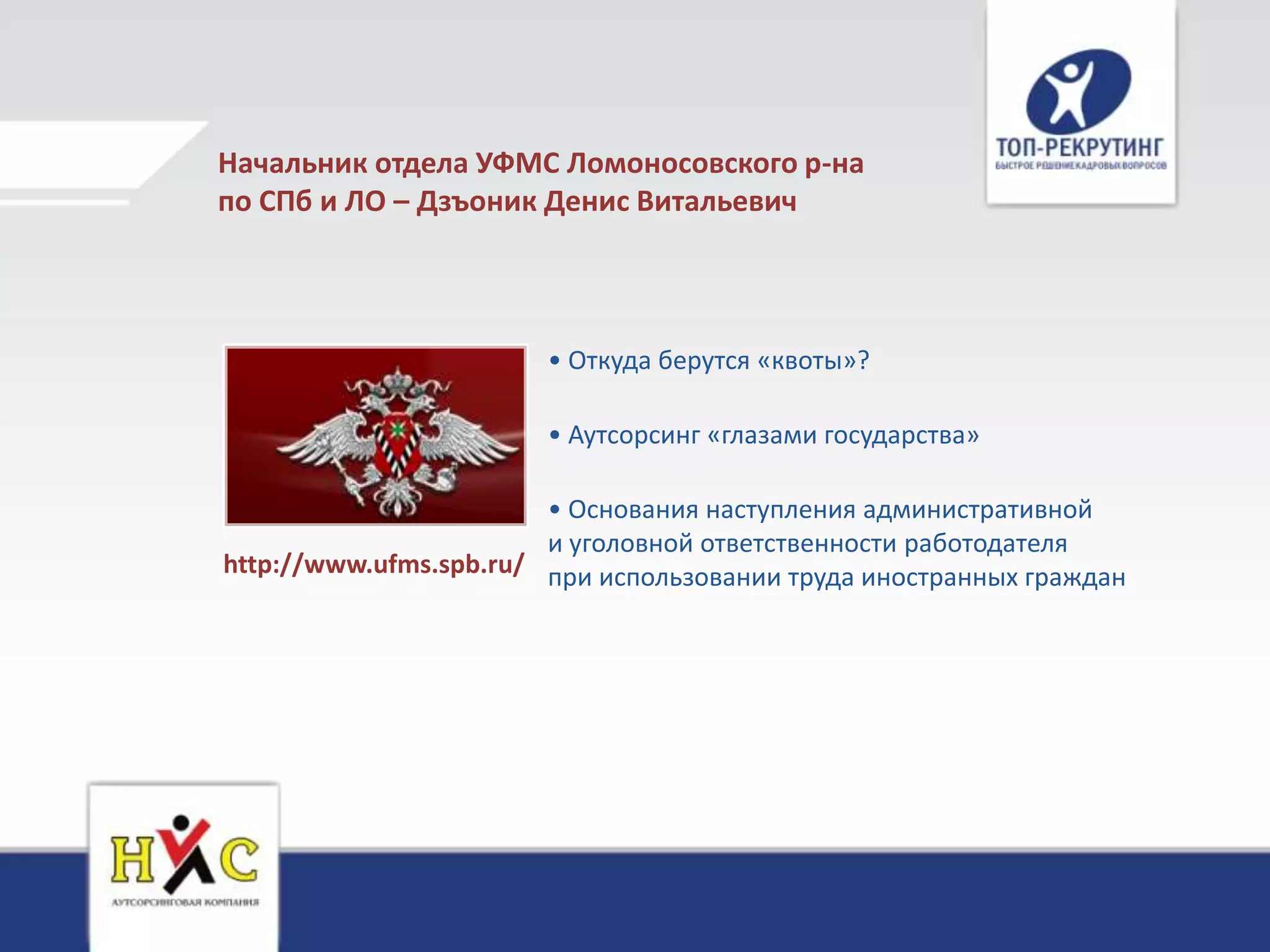 Начальник отдела УФМС Ломоносовского р-на
по СПб и ЛО – Дзъоник Денис Витальевич



                        • Откуда берутся «квоты»?

                        • Аутсорсинг «глазами государства»

                        • Основания наступления административной
                        и уголовной ответственности работодателя
http://www.ufms.spb.ru/ при использовании труда иностранных граждан
 