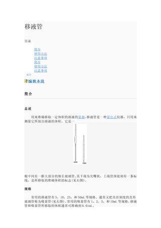 移液管

目录

     简介
     使用方法
     注意事项
     简介
     使用方法
     注意事项
展开

 编辑本段


简介


总述

　　用来准确移取一定体积的溶液的量器 。移液管是一种量出式 仪器，只用来
测量它所放出溶液的体积。它是一




根中间有一膨大部分的细长玻璃管。其下端为尖嘴状，上端管颈处刻有一条标
线，是所移取的准确体积的标志(见右图)。

规格

　　常用的移液管有 5，10，25，和 50mL 等规格。通常又把具有刻度的直形
玻璃管称为吸量管(见右图)。 常用的吸量管有 1，2，5，和 10mL 等规格。移液
管和吸量管所移取的体积通常可准确到 0.01mL。
 