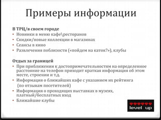 Примеры информации
В ТРЦ/в своем городе
• Новинки в меню кафересторанов
• Скидки/новые коллекции в магазинах
• Сеансы в кино
• Развлечения поблизости («пойдем на каток?»), клубы

Отдых за границей
• При приближении к достопримечательностям на определенное
  расстояние на телефон приходит краткая информация об этом
  месте, строении и т.д.
• Информация о ближайших кафе с указанием их рейтинга
  (по отзывам посетителей)
• Информация о проходящих выставках в музеях,
  платный/бесплатных вход
• Ближайшие клубы
 