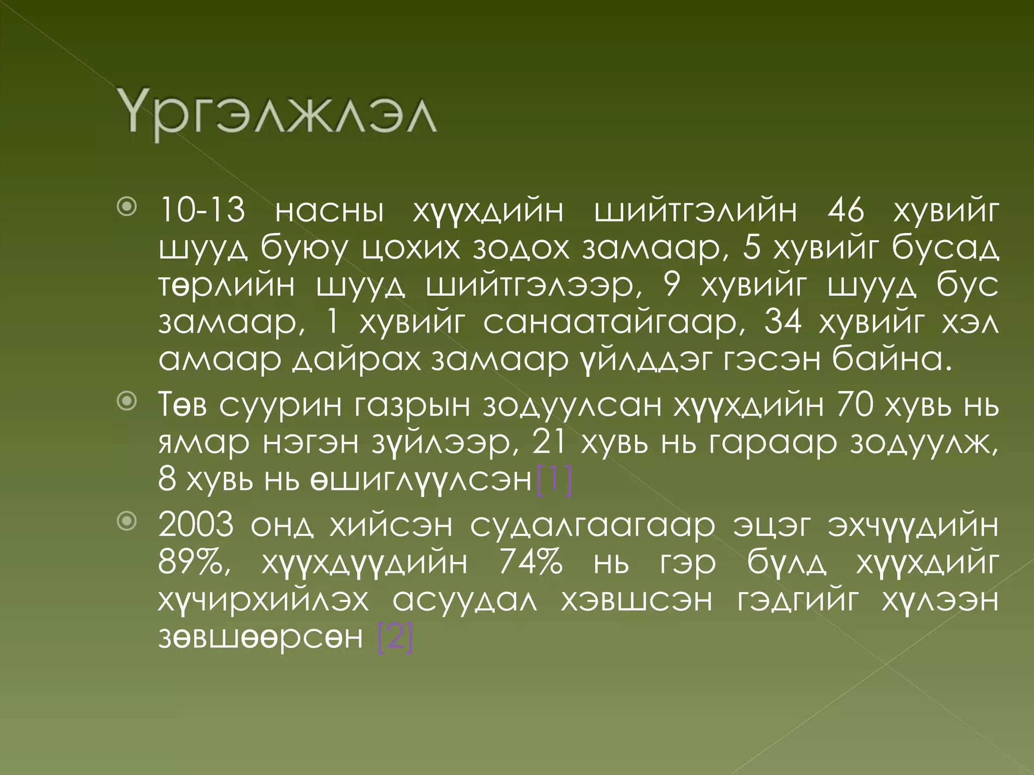    10-13 насны хүүхдийн шийтгэлийн 46 хувийг
    шууд буюу цохих зодох замаар, 5 хувийг бусад
    төрлийн шууд шийтгэлээр, 9 хувийг шууд бус
    замаар, 1 хувийг санаатайгаар, 34 хувийг хэл
    амаар дайрах замаар үйлддэг гэсэн байна.
   Төв суурин газрын зодуулсан хүүхдийн 70 хувь нь
    ямар нэгэн зүйлээр, 21 хувь нь гараар зодуулж,
    8 хувь нь өшиглүүлсэн[1]
   2003 онд хийсэн судалгаагаар эцэг эхчүүдийн
    89%, хүүхдүүдийн 74% нь гэр бүлд хүүхдийг
    хүчирхийлэх асуудал хэвшсэн гэдгийг хүлээн
    зөвшөөрсөн [2]
 
