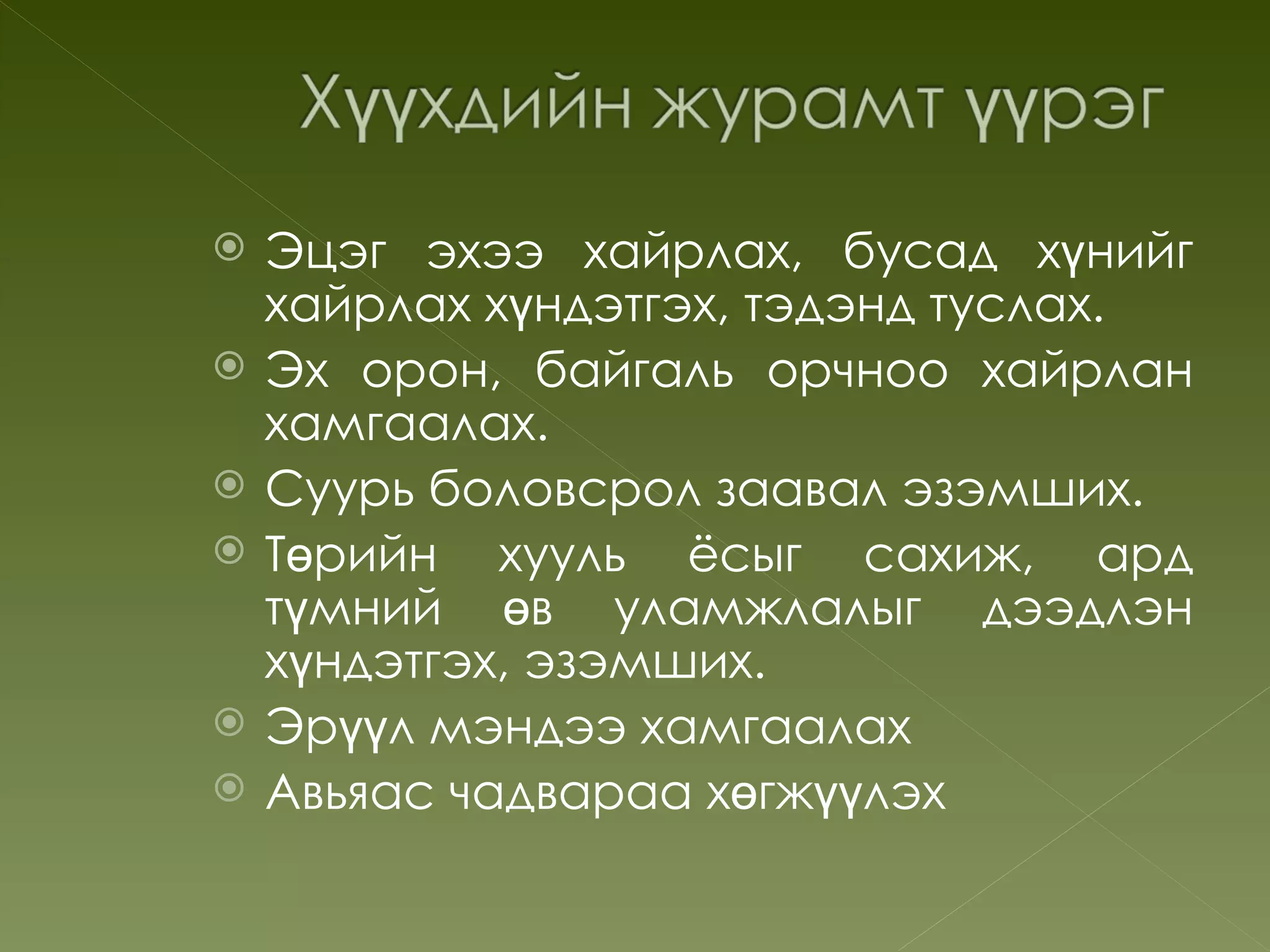    Эцэг эхээ хайрлах, бусад хүнийг
    хайрлах хүндэтгэх, тэдэнд туслах.
   Эх орон, байгаль орчноо хайрлан
    хамгаалах.
   Суурь боловсрол заавал эзэмших.
   Төрийн хууль ёсыг сахиж, ард
    түмний өв уламжлалыг дээдлэн
    хүндэтгэх, эзэмших.
   Эрүүл мэндээ хамгаалах
   Авьяас чадвараа хөгжүүлэх
 