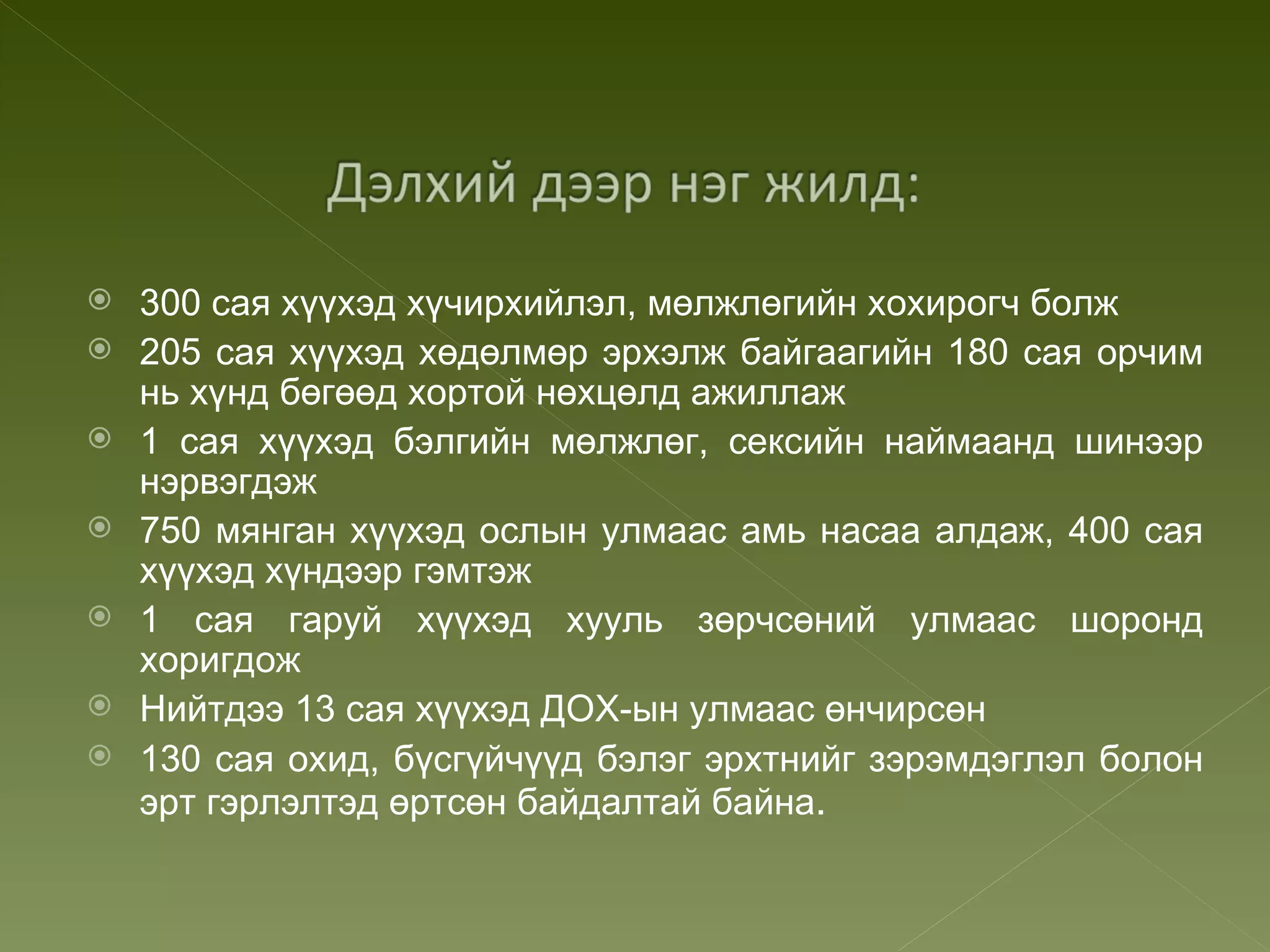    300 сая хүүхэд хүчирхийлэл, мөлжлөгийн хохирогч болж
   205 сая хүүхэд хөдөлмөр эрхэлж байгаагийн 180 сая орчим
    нь хүнд бөгөөд хортой нөхцөлд ажиллаж
   1 сая хүүхэд бэлгийн мөлжлөг, сексийн наймаанд шинээр
    нэрвэгдэж
   750 мянган хүүхэд ослын улмаас амь насаа алдаж, 400 сая
    хүүхэд хүндээр гэмтэж
   1 сая гаруй хүүхэд хууль зөрчсөний улмаас шоронд
    хоригдож
   Нийтдээ 13 сая хүүхэд ДОХ-ын улмаас өнчирсөн
   130 сая охид, бүсгүйчүүд бэлэг эрхтнийг зэрэмдэглэл болон
    эрт гэрлэлтэд өртсөн байдалтай байна.
 