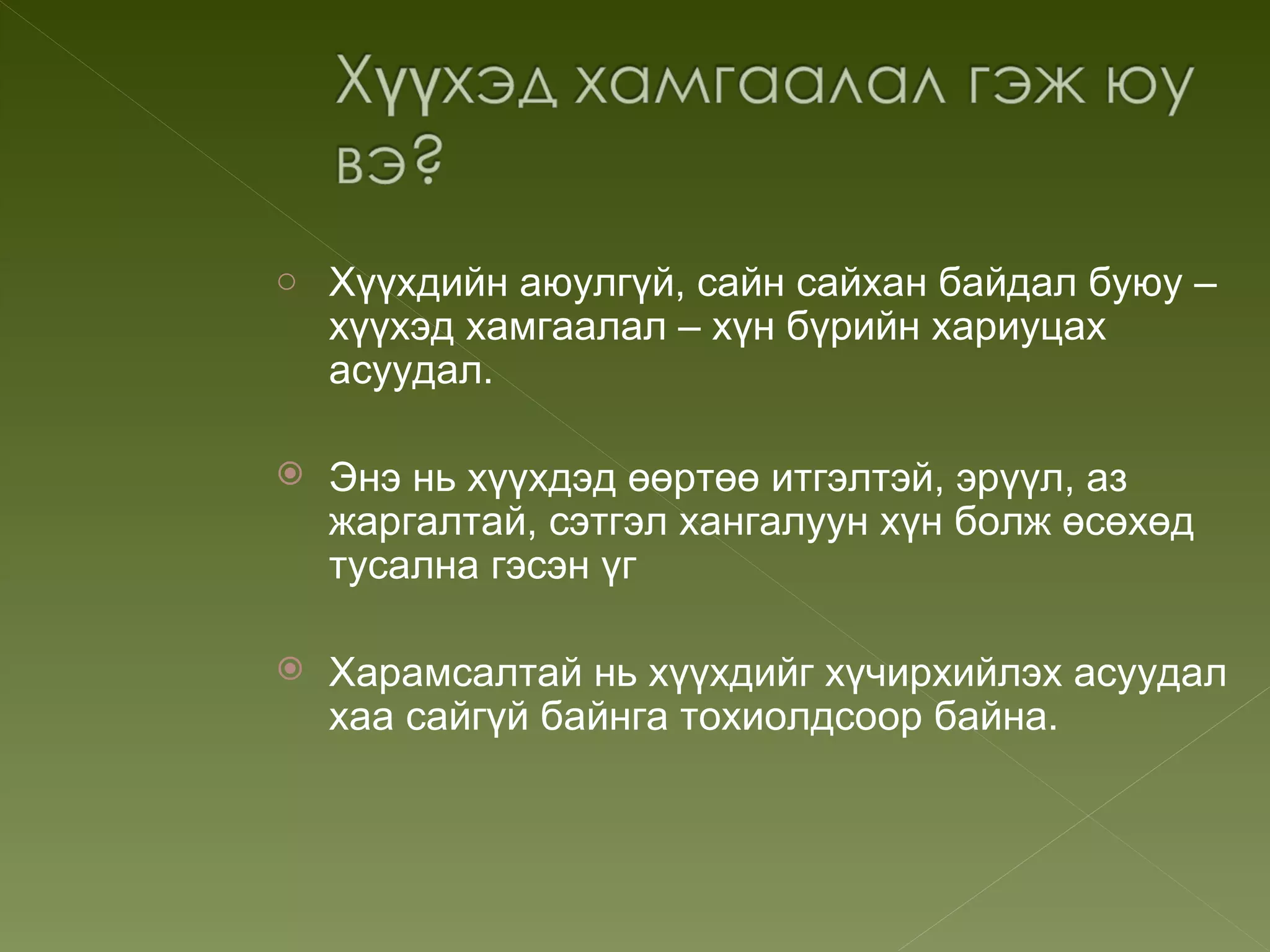 o Хүүхдийн аюулгүй, сайн сайхан байдал буюу –
    хүүхэд хамгаалал – хүн бүрийн хариуцах
    асуудал.

   Энэ нь хүүхдэд өөртөө итгэлтэй, эрүүл, аз
    жаргалтай, сэтгэл хангалуун хүн болж өсөхөд
    тусална гэсэн үг

   Харамсалтай нь хүүхдийг хүчирхийлэх асуудал
    хаа сайгүй байнга тохиолдсоор байна.
 