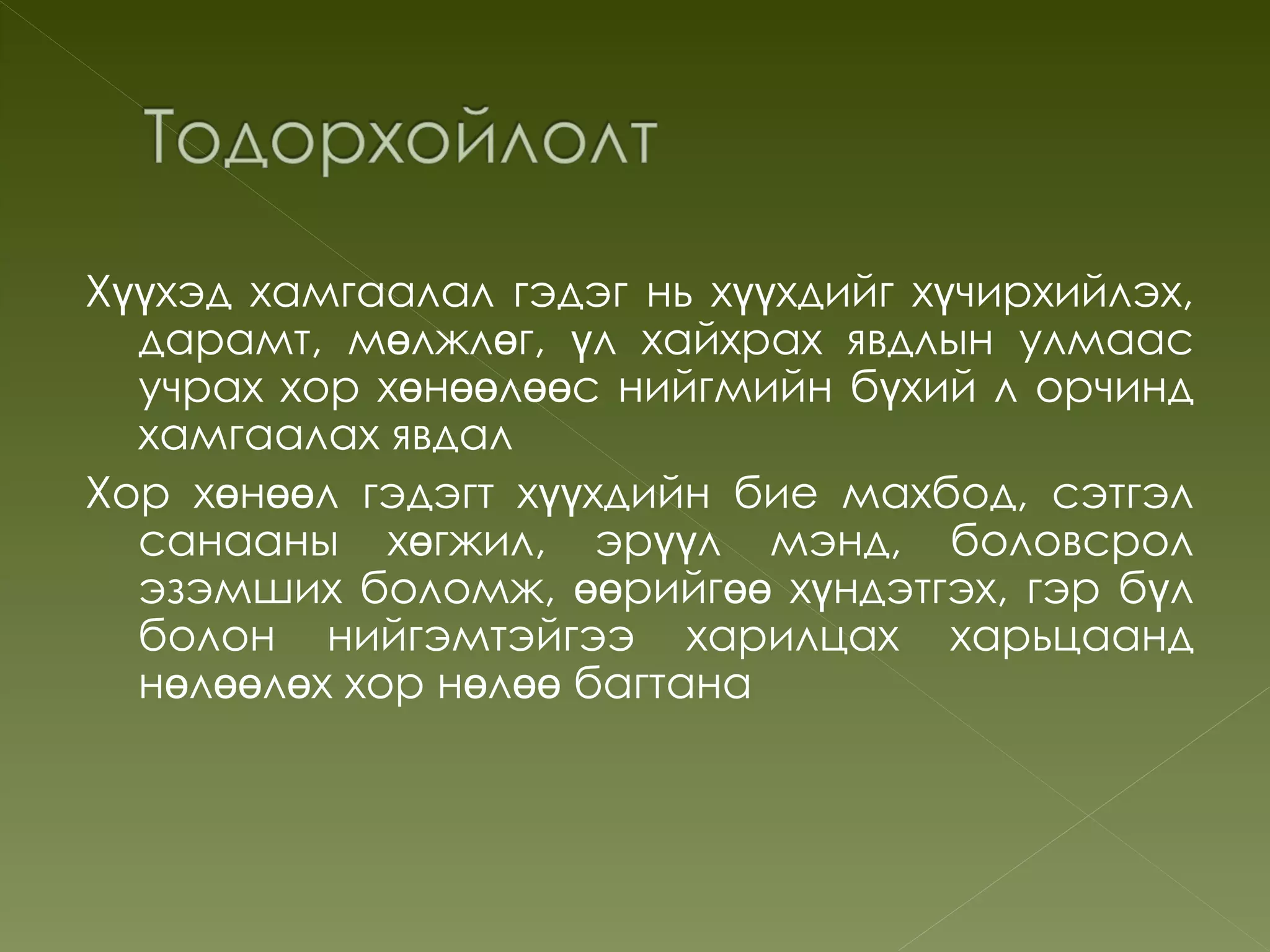 Хүүхэд хамгаалал гэдэг нь хүүхдийг хүчирхийлэх,
  дарамт, мөлжлөг, үл хайхрах явдлын улмаас
  учрах хор хөнөөлөөс нийгмийн бүхий л орчинд
  хамгаалах явдал
Хор хөнөөл гэдэгт хүүхдийн бие махбод, сэтгэл
  санааны хөгжил, эрүүл мэнд, боловсрол
  эзэмших боломж, өөрийгөө хүндэтгэх, гэр бүл
  болон нийгэмтэйгээ харилцах харьцаанд
  нөлөөлөх хор нөлөө багтана
 