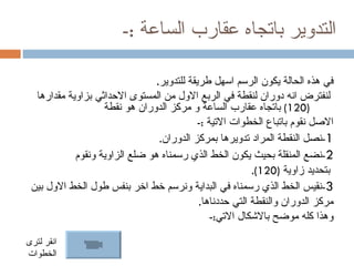 ‫التدوير باتجاه عقارب الساعة :-‬

                                ‫في هذه الحالة يكون الرسم اسهل طريقة للتدوير.‬
  ‫لنفترض انه دوران لنقطة في الربع الول من المستوى الحداثي بزاوية مقدارها‬
                   ‫)021( باتجاه عقارب الساعة و مركز الدوران هو نقطة‬
                                           ‫الصل نقوم باتباع الخطوات التية :-‬
                                 ‫1-نصل النقطة المراد تدويرها بمركز الدوران.‬
            ‫2-نضع المنقلة بحيث يكون الخط الذي رسمناه هو ضلع الزاوية ونقوم‬
                                                          ‫بتحديد زاوية )021(.‬
 ‫3-نقيس الخط الذي رسمناه في البداية ونرسم خط اخر بنفس طول الخط الول بين‬
                                            ‫مركز الدوران والنقطة التي حددناها.‬
                                               ‫وهذا كله موضح بالشكال التي:-‬

‫انقر لترى‬
‫الخطوات‬
 