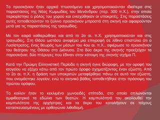 Το προσκήνιον ήταν αρχικά πτυσσόμενο και χρησιμοποιούνταν ιδιαίτερα στις
παραστάσεις της Νέας Κωμωδίας του Μενάνδρου (περ. 300 π.Χ.), στην οποία
περιορίστηκε ο ρόλος του χορού και ενισχύθηκαν οι υποκριτές. Στις παραστάσεις
αυτές τοποθετούνταν το ξύλινο προσκήνιον μπροστά στη σκηνή και αφαιρούνταν
μετά για τις παραστάσεις της τραγωδίας.

Με τον καιρό καθιερώθηκε και από το 2ο αι. π.Χ. χρησιμοποιούταν και στις
τραγωδίες. Στη Θάσο ωστόσο αναφέρει μια επιγραφή σε λίθινο επιστύλιο ότι ο
Λυσίστρατος, ένας θεωρός των μέσων του 4ου αι. π.Χ., αφιέρωσε το προσκήνιον
του θεάτρου της Θάσου στο Διόνυσο. Στα δύο άκρα της σκηνής προεξείχαν τα
παρασκήνια, δύο πτέρυγες που έδιναν στην κάτοψη της σκηνής σχήμα Π.

Κατά την Πρώιμη Ελληνιστική Περίοδο η σκηνή έγινε διώροφη, με την οροφή του
ισογείου να εξέχει κάτω από τον πρώτο όροφο σχηματίζοντας έναν εξώστη. Από
το 2ο αι. π.Χ. η δράση των υποκριτών μεταφέρθηκε πάνω σε αυτό τον εξώστη,
που ονομάστηκε λογείον, ενώ το σκηνικό βάθος τοποθετήθηκε στην πρόσοψη του
πρώτου ορόφου.

Το κοίλον ήταν το κεκλιμένο χωνοειδές επίπεδο, στο οποίο απλώνονται
αμφιθεατρικά τα εδώλια των θεατών. Η καμπυλότητά του ακολουθεί την
καμπυλότητα της ορχήστρας και τα άκρα του καταλήγουν σε τοίχους
κατασκευασμένους με ορθογώνια λιθοδομή.
 