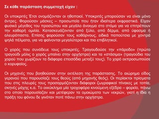 Σε κάθε παράσταση συμμετοχή είχαν :

Οι υποκριτές Έτσι ονομάζονταν οι ηθοποιοί. Υποκριτές μπορούσαν να είναι μόνο
άντρες. Φορούσαν μάσκες – προσωπεία που ήταν ιδιαίτερα εκφραστικά. Είχαν
φυσικό μέγεθος του προσώπου και μεγάλο άνοιγμα στο στόμα για να επιτρέπουν
την καθαρή ομιλία. Κατασκευάζονταν από ξύλο, από δέρμα, από ύφασμα ή
αλευρόπαστα. Επίσης φορούσαν τους κοθόρνους, ειδικά παπούτσια με χοντρά
ψηλά πέλματα, για να φαίνονται μεγαλύτεροι και πιο επιβλητικοί.

Ο χορός που συνόδευε τους υποκριτές. Τραγουδούσε την «πάροδο» (πρώτο
τραγούδι μόλις ο χορός μπαίνει στην ορχήστρα) και τα «στάσιμα» (τραγούδια του
χορού που χωρίζουν τα διάφορα επεισόδια μεταξύ τους). Το χορό εκπροσωπούσε
ο κορυφαίος.

Οι μηχανές που βοηθούσαν στην εκτέλεση της παράστασης. Το αιώρημα είδος
γερανού που παρουσίαζε τους θεούς (από μηχανής θεός). Οι περίακτοι πρίσματα
που στις πλευρές τους προσαρμόζονταν διάφοροι ζωγραφικοί πίνακες με τοπία,
σκηνές μάχης κ.α. Το εκκύκλημα μία τροχοφόρα κινούμενη εξέδρα – φορείο, πάνω
στο οποίο παρουσίαζαν και μετέφεραν τα ομοιώματα των νεκρών, γιατί η ίδια η
πράξη του φόνου δε γινόταν ποτέ πάνω στην ορχήστρα.
 