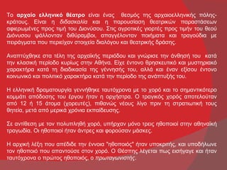 Το αρχαίο ελληνικό θέατρο είναι ένας θεσμός της αρχαιοελληνικής πόλης-
κράτους. Είναι η διδασκαλία και η παρουσίαση θεατρικών παραστάσεων
αφιερωμένες προς τιμή του Διονύσου. Στις αγροτικές γιορτές προς τιμήν του θεού
Διόνυσου ψάλλονταν διθύραμβοι, απαγγέλονταν ποιήματα και τραγούδια με
πειράγματα που περιείχαν στοιχεία διαλόγου και θεατρικής δράσης.

Αναπτύχθηκε στα τέλη της αρχαϊκής περιόδου και γνώρισε την άνθησή του κατά
την κλασική περίοδο κυρίως στην Αθήνα. Είχε έντονο θρησκευτικό και μυστηριακό
χαρακτήρα κατά τη διαδικασία της γέννησής του, αλλά και έναν εξίσου έντονο
κοινωνικό και πολιτικό χαρακτήρα κατά την περίοδο της ανάπτυξής του.

Η ελληνική δραματουργία γεννήθηκε ταυτόχρονα με το χορό και το σημαντικότερο
κομμάτι απόδοσης του έργου ήταν η ορχήστρα. Ο τραγικός χορός αποτελούταν
από 12 ή 15 άτομα (χορευτές), πιθανώς νέους λίγο πριν τη στρατιωτική τους
θητεία, μετά από μερικά χρόνια εκπαίδευσης.

Σε αντίθεση με τον πολυπληθή χορό, υπήρχαν μόνο τρεις ηθοποιοί στην αθηναϊκή
τραγωδία. Οι ηθοποιοί ήταν άντρες και φορούσαν μάσκες.

Η αρχική λέξη που απέδιδε την έννοια "ηθοποιός" ήταν υποκριτής, και υποδήλωνε
τον ηθοποιό που απαντούσε στον χορό. Ο Θέσπης λέγεται πως εισήγαγε και ήταν
ταυτόχρονα ο πρώτος ηθοποιός, ο πρωταγωνιστής.
 