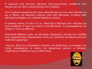 Η εισαγωγή ενός δεύτερου ηθοποιού (δευτεραγωνιστής) αποδίδεται στον
Αισχύλο και του τρίτου (τριταγωνιστής) στον Σοφοκλή.

Από τη μακρινή αρχαιότητα δεν έχουν διασωθεί έργα με έναν μόνο ηθοποιό, αν
και οι Πέρσες του Αισχύλου απαιτούν μόνο δύο ηθοποιούς. Συνήθως κάθε
ηθοποιός ανελάμβανε να υποδυθεί διάφορους ρόλους.

Οι τραγικοί ποιητές του 5ου π.Χ. αι., ειδικότερα ο Φρύνιχος και ο Αισχύλος όχι
μόνο συνέθεταν τα έργα τους αλλά τα σκηνοθετούσαν, τα χορογραφούσαν και
έπαιζαν σ' αυτά ως ηθοποιοί.

Ουσιαστικά δίδασκαν μέσω της θεατρικής παραγωγής, γεγονός που αποδίδει
στην αρχαιοελληνική δραματουργία -εκτός του πολιτικού και θρησκευτικού-και
παιδευτικό χαρακτήρα.

 Άλλωστε, βάσει των επιγραφικών στοιχείων που διαθέτουμε, οι επιγραφές στις
οποίες αναγράφονταν οι νικητές των δραματικών αγώνων οι θεατρικές
παραστάσεις αποδίδονται και ως διδασκαλίες.
 