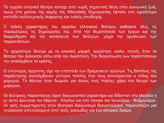 Το αρχαίο ελληνικό θέατρο κατείχε από νωρίς σημαντική θέση στην κοινωνική ζωή,
όμως στα χρόνια της ακμής της Αθηναϊκής δημοκρατίας έφτασε στα υψηλότερα
επίπεδα καλλιτεχνικής έκφρασης και λαϊκής αποδοχής.

Ο λαϊκός χαρακτήρας του αρχαίου ελληνικού θεάτρου καθόρισε όλες τις
παραμέτρους τις δημιουργίας του. Από την θεματολογία των έργων και την
διαρρύθμιση και την κατασκευή των θεάτρων, μέχρι την οργάνωση των
παραστάσεων.

Το αρχαιότερο θέατρο με τη κλασική μορφή, ορχήστρα, κοίλο, σκηνή, ήταν το
θέατρο του Διόνυσου κάτω από την Ακρόπολη. Την διοργάνωση των παραστάσεων
την αναλάμβανε το κράτος.

Ο επώνυμος άρχοντας είχε την εποπτεία των δραματικών αγώνων. Τις δαπάνες της
παράστασης αναλάμβαναν εύποροι πολίτες που τους απονέμονταν ο τίτλος του
χορηγού. Το θέατρο ήταν δωρεάν για όλους τους πολίτες χάρη στο θεσμό των
χορηγών.

Οι θεατρικές παραστάσεις είχαν διαγωνιστικό χαρακτήρα και δίδονταν στα Μεγάλα ή
εν άστει Διονύσια τον Μάρτιο - Απρίλιο και στα Λήναια τον Ιανουάριο - Φεβρουάριο.
Οι τρείς συμμετέχοντες στον θεατρικό διαγωνισμό δραματουργοί, παρουσίαζαν μια
τετραλογία αποτελούμενη από τρείς τραγωδίες και ένα σατιρικό δράμα.
 