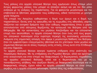 Τους ρόλους στο αρχαίο ελληνικό θέατρο τους ερμήνευαν όπως είπαμε μόνο
άντρες φορώντας μάσκες που μπορεί να άλλαζαν ακόμη και για τον ίδιο ρόλο
ανάλογα με τις ανάγκες της παράστασης. Για να φαίνονται μεγαλύτεροι και πιο
επιβλητικοί οι ηθοποιοί, φορούσαν τους κοθόρνους, ειδικά παπούτσια με χοντρά
ψηλά πέλματα.
Την εποχή του Αισχύλου καθορίστηκε η δομή των έργων και η δομή των
παραστάσεων. Εκτός από τις τραγωδίες και τις κωμωδίες στις αθηναϊκές γιορτές
παίζονταν και σατιρικά δράματα που ήταν εύθυμες παραστάσεις όπου ο χορός
αποτελούνταν από σάτυρους θυμίζοντας την καταγωγή του θεάτρου από τον
διθύραμβο. Με την κατακτήσεις του μεγάλου Αλεξάνδρου και την ελληνιστική
εποχή που ακολούθησε, το αρχαίο ελληνικό θέατρο ήταν ένας από τους φορείς
του ελληνικού πολιτισμού στην ευρύτερη περιοχή της ανατολικής μεσογείου.
Ανάμεσα στις σημαντικές αλλαγές που έφερε η μεγαλύτερη διάδοση του θεάτρου,
ήταν ότι εμφανίστηκαν επαγγελματίες ηθοποιοί και ότι χτίστηκαν πολύ μεγάλα και
σημαντικά θέατρα και σε άλλες περιοχές εκτός αττικής, όπως αυτό στην Επίδαυρο
και στην Έφεσσο.
Το αρχαίο ελληνικό θέατρο άσκησε τεράστια επίδραση στην ανάπτυξη του
παγκόσμιου θεάτρου. Με τις επιδράσεις στο Ρωμαϊκό θέατρο, αλλά και αργότερα
στην αναγέννηση και στην εποχή του διαφωτισμού. Οι δημοκρατικές παραδόσεις
του αρχαίου ελληνικού θεάτρου, αλλά και η θεματολογία του με τις
πανανθρώπινες αλήθειες που αγγίζουν θεατές με διαφορετική κουλτούρα και σε
διαφορετικές εποχές, έχουν κάνει το αρχαίο ελληνικό θέατρο να είναι όπως
ακριβώς και η αρχαία ελληνική φιλοσοφία, προίκα όλης της ανθρωπότητας.
 