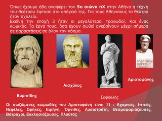 Όπως έχουμε ήδη αναφέρει τον 5ο αιώνα πΧ στην Αθήνα η τέχνη
 του θεάτρου έφτασε στο απόγειό της. Για τους Αθηναίους το θέατρο
 ήταν σχολείο.
 Εκείνη την εποχή 3 ήταν οι μεγαλύτεροι τραγωδοί. Και ένας
 κωμικός. Τα έργα τους, όσα έχουν σωθεί ανεβαίνουν μέχρι σήμερα
 σε παραστάσεις σε όλον τον κόσμο.




                                                       Αριστοφάνης
                         Αισχύλος

    Ευριπίδης                             Σοφοκλής
Οι σωζώμενες κωμωδίες του Αριστοφάνη είναι 11 : Αχαρνείς, Ιππείς,
Νεφέλες, Σφήκες, Ειρήνη, Όρνιθες, Λυσιστράτη, Θεσμοφοριάζουσες,
Βάτραχοι, Εκκλησιάζουσες, Πλούτος
 