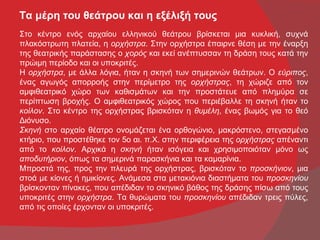 Τα μέρη του θεάτρου και η εξέλιξή τους
Στο κέντρο ενός αρχαίου ελληνικού θεάτρου βρίσκεται μια κυκλική, συχνά
πλακόστρωτη πλατεία, η ορχήστρα. Στην ορχήστρα έπαιρνε θέση με την έναρξη
της θεατρικής παράστασης ο χορός και εκεί ανέπτυσσαν τη δράση τους κατά την
πρώιμη περίοδο και οι υποκριτές.
Η ορχήστρα, με άλλα λόγια, ήταν η σκηνή των σημερινών θεάτρων. Ο εύριπος,
ένας αγωγός απορροής στην περίμετρο της ορχήστρας, τη χώριζε από τον
αμφιθεατρικό χώρο των καθισμάτων και την προστάτευε από πλημύρα σε
περίπτωση βροχής. Ο αμφιθεατρικός χώρος που περιέβαλλε τη σκηνή ήταν το
κοίλον. Στο κέντρο της ορχήστρας βρισκόταν η θυμέλη, ένας βωμός για το θεό
Διόνυσο.
Σκηνή στο αρχαίο θέατρο ονομάζεται ένα ορθογώνιο, μακρόστενο, στεγασμένο
κτήριο, που προστέθηκε τον 5ο αι. π.Χ. στην περιφέρεια της ορχήστρας απέναντι
από το κοίλον. Αρχικά η σκηνή ήταν ισόγεια και χρησιμοποιόταν μόνο ως
αποδυτήριον, όπως τα σημερινά παρασκήνια και τα καμαρίνια.
Μπροστά της, προς την πλευρά της ορχήστρας, βρισκόταν το προσκήνιον, μια
στοά με κίονες ή ημικίονες. Ανάμεσα στα μετακιόνια διαστήματα του προσκηνίου
βρίσκονταν πίνακες, που απέδιδαν το σκηνικό βάθος της δράσης πίσω από τους
υποκριτές στην ορχήστρα. Τα θυρώματα του προσκηνίου απέδιδαν τρεις πύλες,
από τις οποίες έρχονταν οι υποκριτές.
 