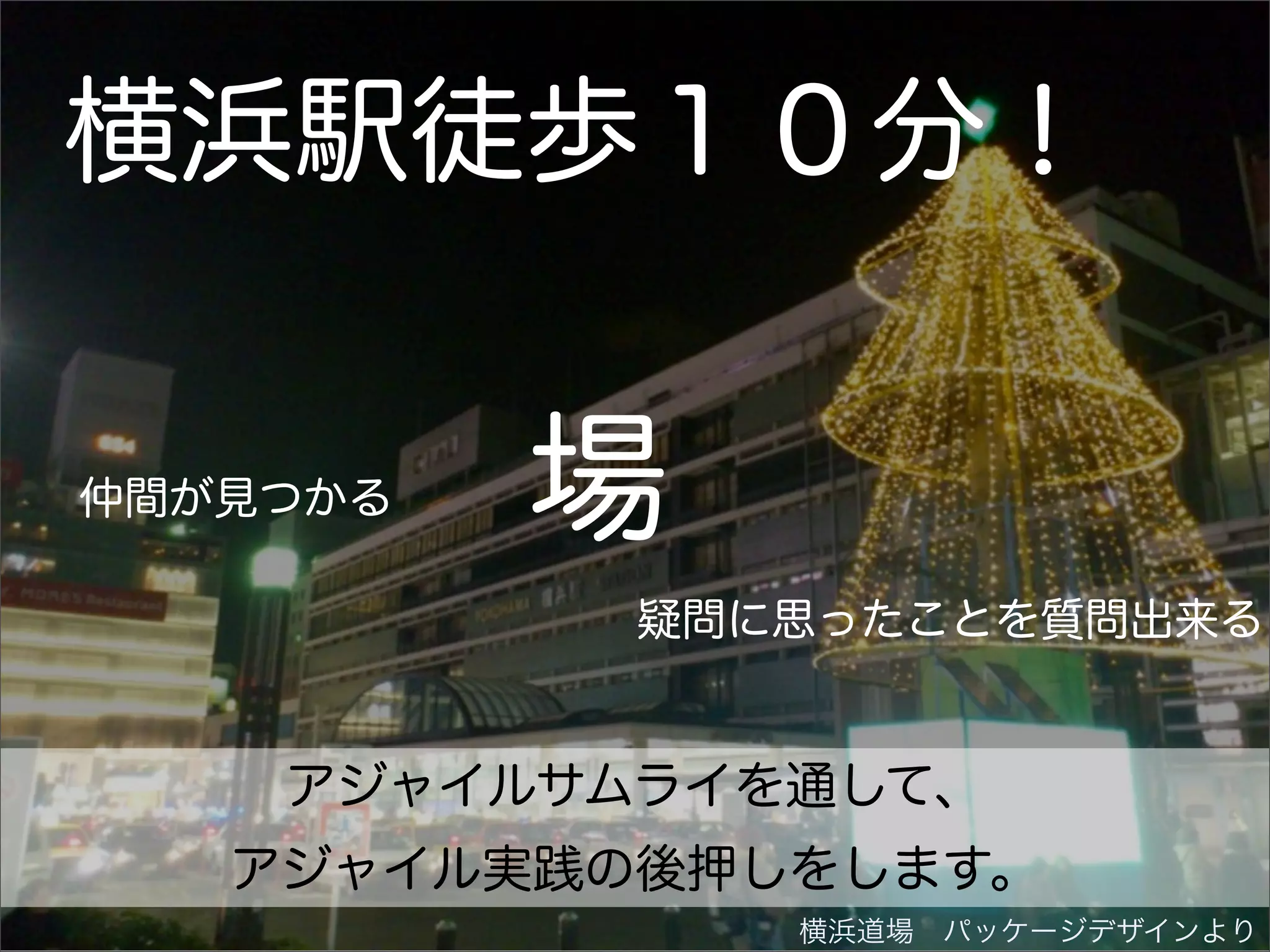 横浜駅徒歩１０分！

仲間が見つかる   場
           疑問に思ったことを質問出来る


    アジャイルサムライを通して、
   アジャイル実践の後押しをします。
              横浜道場 パッケージデザインより
 