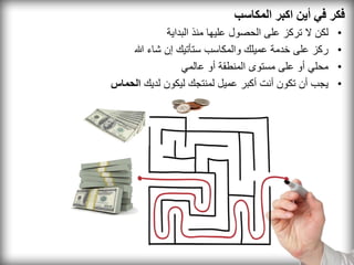 ‫فكر في أين اكبر المكاسب‬
             ‫لكن ال تركز على الحصول عليها منذ البداية‬   ‫•‬
    ‫ركز على خدمة عميلك والمكاسب ستأتيك إن شاء هللا‬      ‫•‬
                 ‫محلي أو على مستوى المنطقة أو عالمي‬     ‫•‬
‫يجب أن تكون أنت أكبر عميل لمنتجك ليكون لديك الحماس‬      ‫•‬
 